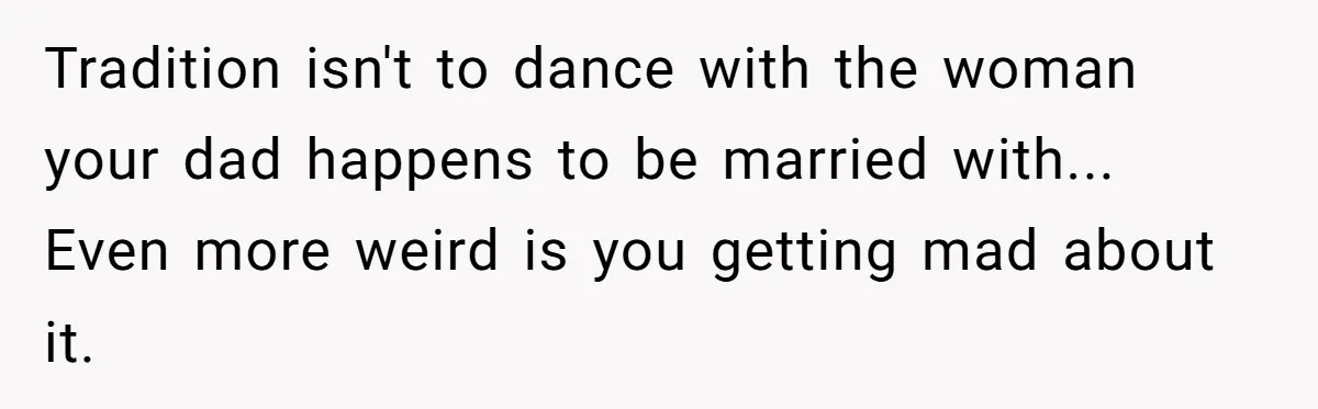 Mom Leaves Wedding After Son Chooses Aunt Over Stepmom For Mother-Son Dance, Family Turns On Her Tradition isn't to dance with the woman your dad happens to be married with... Even more weird is you getting mad about it.