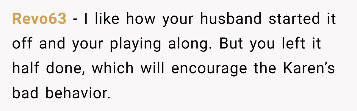 Karen Demands Manager Fires Lazy Grocery Employee For Refusing Service, Turns Out It's His Wife Revo63 − I like how your husband started it off and your playing along. But you left it half done, which will encourage the Karen’s bad behavior.