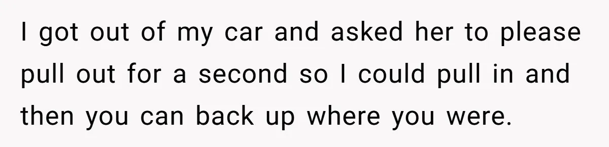 Homeowner Blocks Trespassing Parent in Driveway After Repeatedly Being Stopped I got out of my car and asked her to please pull out for a second so I could pull in and then you can back up where you were.