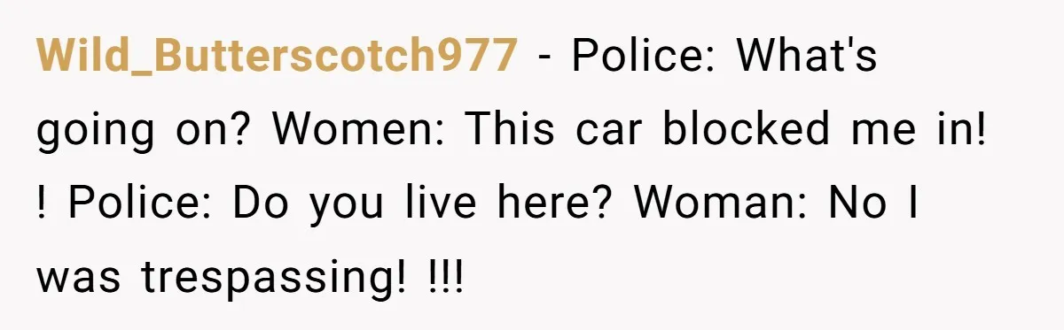 Homeowner Blocks Trespassing Parent in Driveway After Repeatedly Being Stopped Wild_Butterscotch977 − Police: What's going on? Women: This car blocked me in! ! Police: Do you live here? Woman: No I was trespassing! !!!