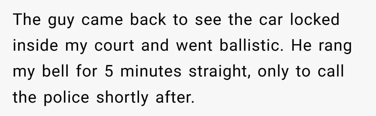 Homeowner Blocks Trespassing Parent in Driveway After Repeatedly Being Stopped The guy came back to see the car locked inside my court and went ballistic. He rang my bell for 5 minutes straight, only to call the police shortly after.