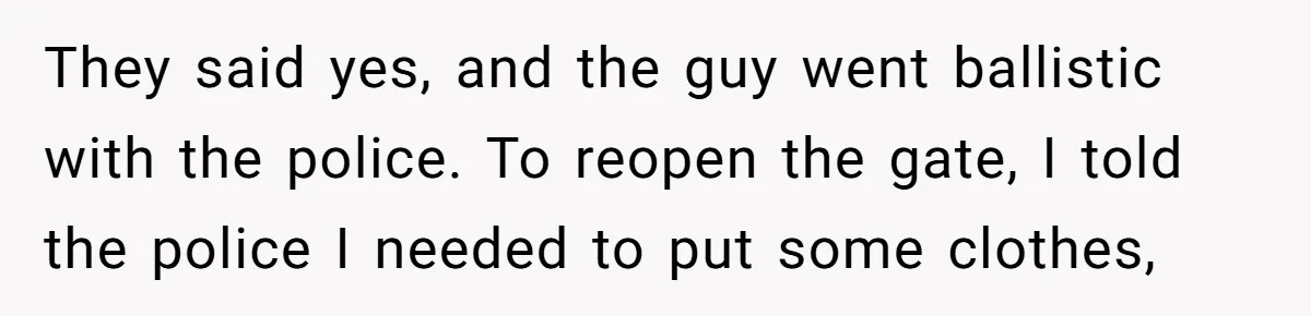 Homeowner Blocks Trespassing Parent in Driveway After Repeatedly Being Stopped They said yes, and the guy went ballistic with the police. To reopen the gate, I told the police I needed to put some clothes,