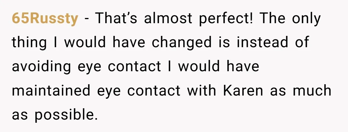 Homeowner Blocks Trespassing Parent in Driveway After Repeatedly Being Stopped 65Russty − That’s almost perfect! The only thing I would have changed is instead of avoiding eye contact I would have maintained eye contact with Karen as much as possible.