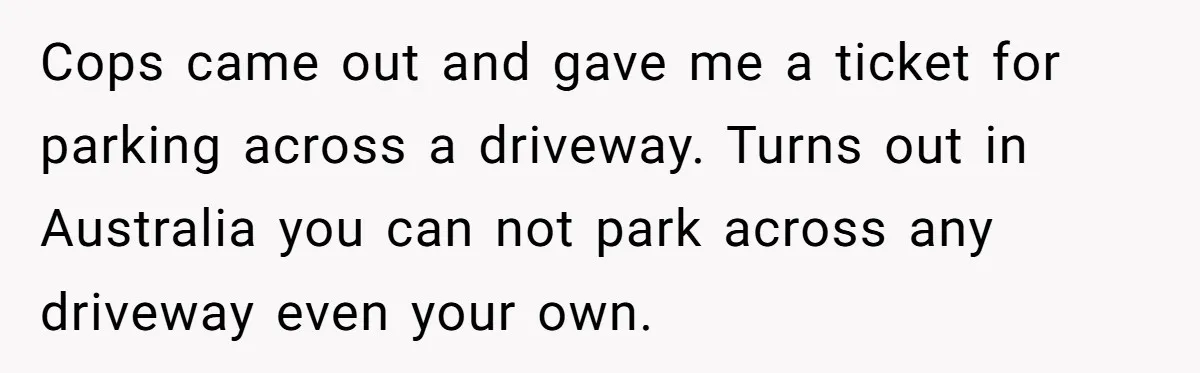 Homeowner Blocks Trespassing Parent in Driveway After Repeatedly Being Stopped Cops came out and gave me a ticket for parking across a driveway. Turns out in Australia you can not park across any driveway even your own.