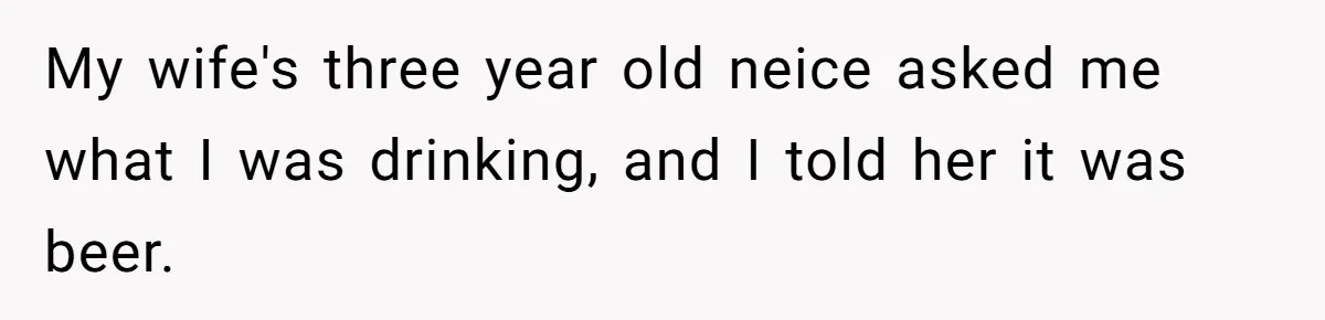 Uncle Lets 3-Year-Old Taste Beer At Cookout, Chaos Erupts As She Won’t Stop Drinking My wife's three year old neice asked me what I was drinking, and I told her it was beer.