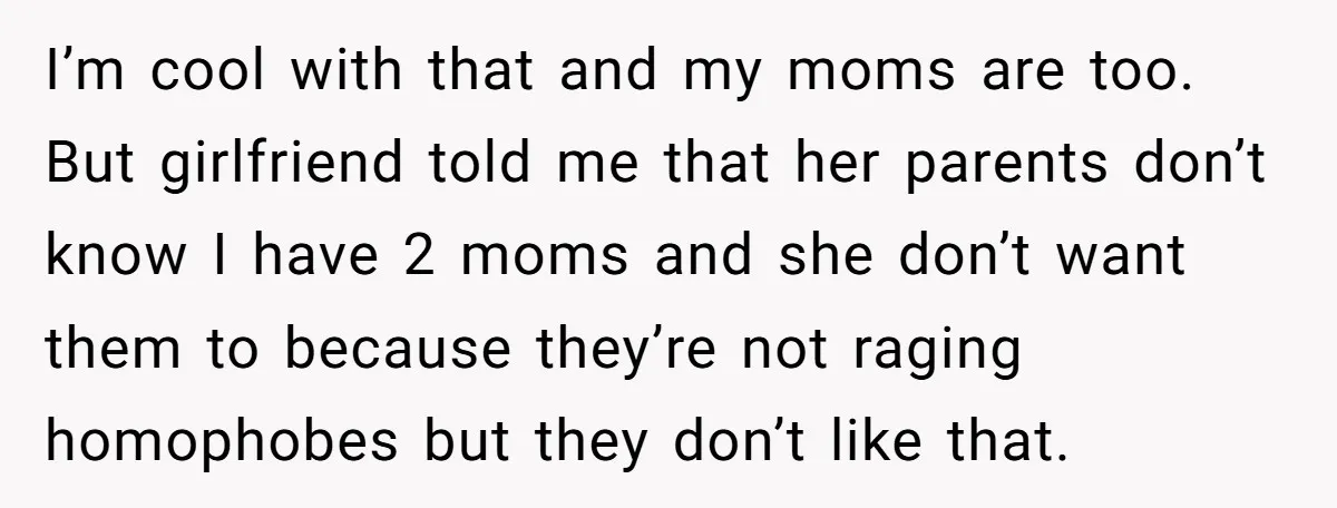 Refusing to Lie About His Moms Causes Drama With Girlfriend - AITA?” I’m cool with that and my moms are too. But girlfriend told me that her parents don’t know I have 2 moms and she don’t want them to because they’re...