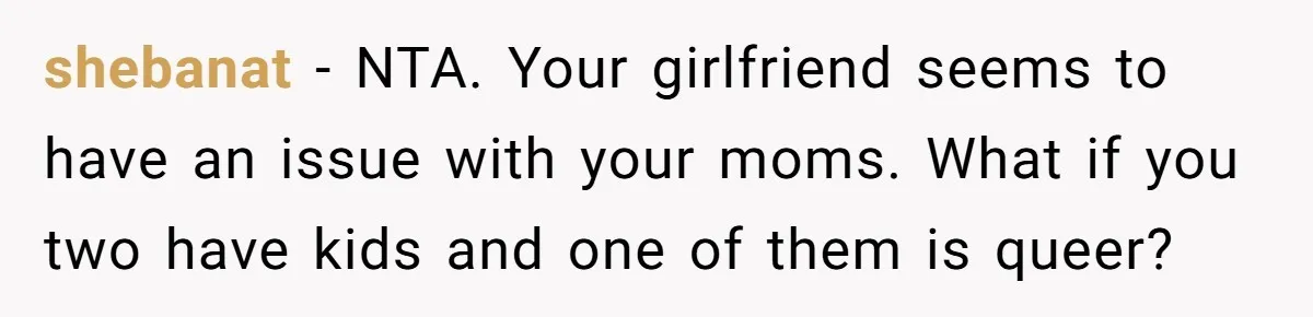 Refusing to Lie About His Moms Causes Drama With Girlfriend - AITA?” shebanat − NTA. Your girlfriend seems to have an issue with your moms. What if you two have kids and one of them is queer?