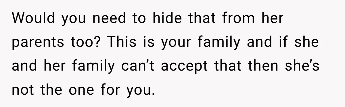Refusing to Lie About His Moms Causes Drama With Girlfriend - AITA?” Would you need to hide that from her parents too? This is your family and if she and her family can’t accept that then she’s not the one for you.
