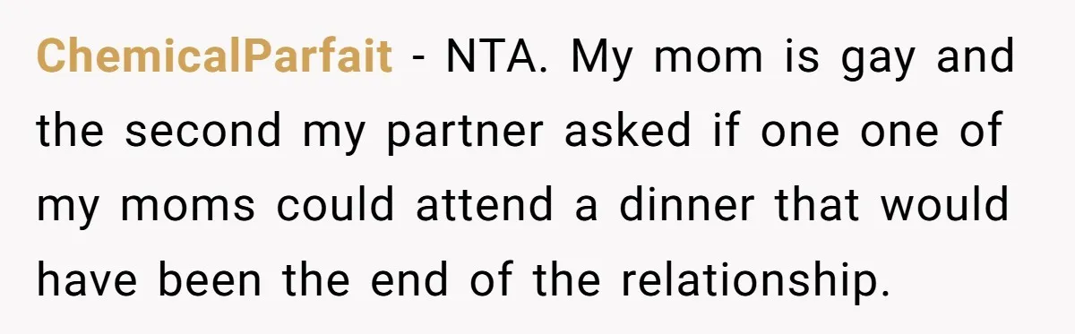 Refusing to Lie About His Moms Causes Drama With Girlfriend - AITA?” ChemicalParfait − NTA. My mom is gay and the second my partner asked if one one of my moms could attend a dinner that would have been the end of...