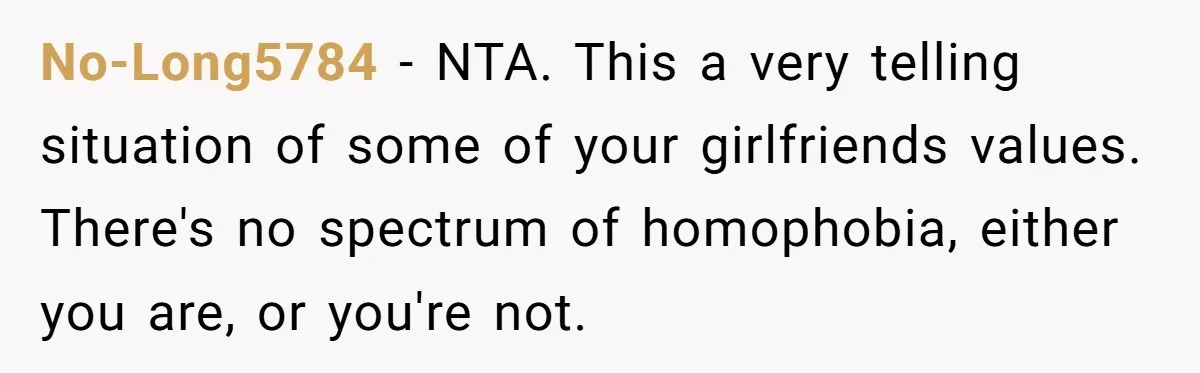 Refusing to Lie About His Moms Causes Drama With Girlfriend - AITA?” No-Long5784 − NTA. This a very telling situation of some of your girlfriends values. There's no spectrum of homophobia, either you are, or you're not.
