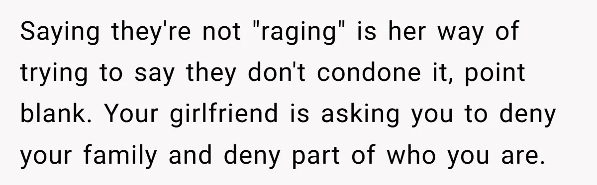 Refusing to Lie About His Moms Causes Drama With Girlfriend - AITA?” Saying they're not "raging" is her way of trying to say they don't condone it, point blank. Your girlfriend is asking you to deny your family and deny part of...