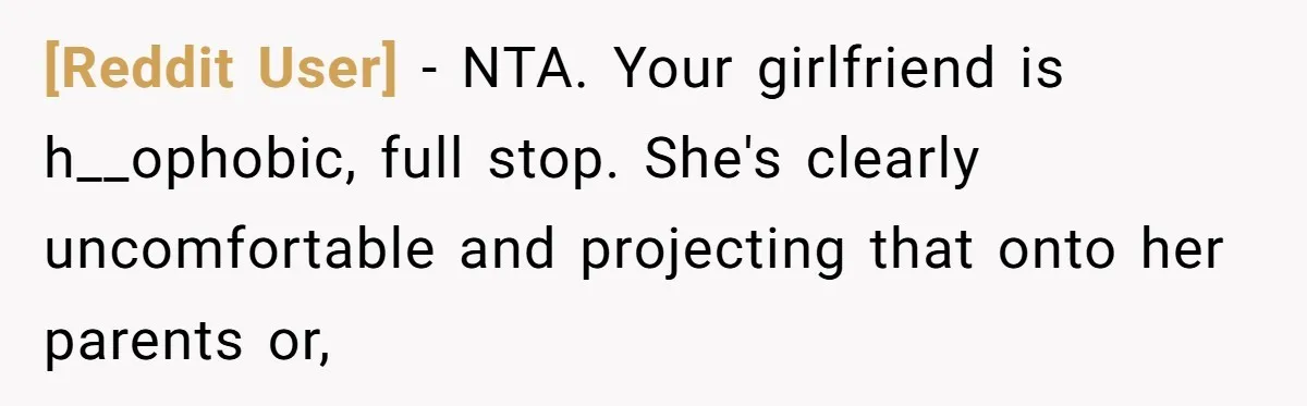 [Reddit User] − NTA. Your girlfriend is h__ophobic, full stop. She's clearly uncomfortable and projecting that onto her parents or,