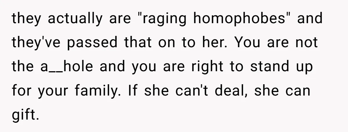 Refusing to Lie About His Moms Causes Drama With Girlfriend - AITA?” they actually are "raging homophobes" and they've passed that on to her. You are not the a__hole and you are right to stand up for your family. If she can't...