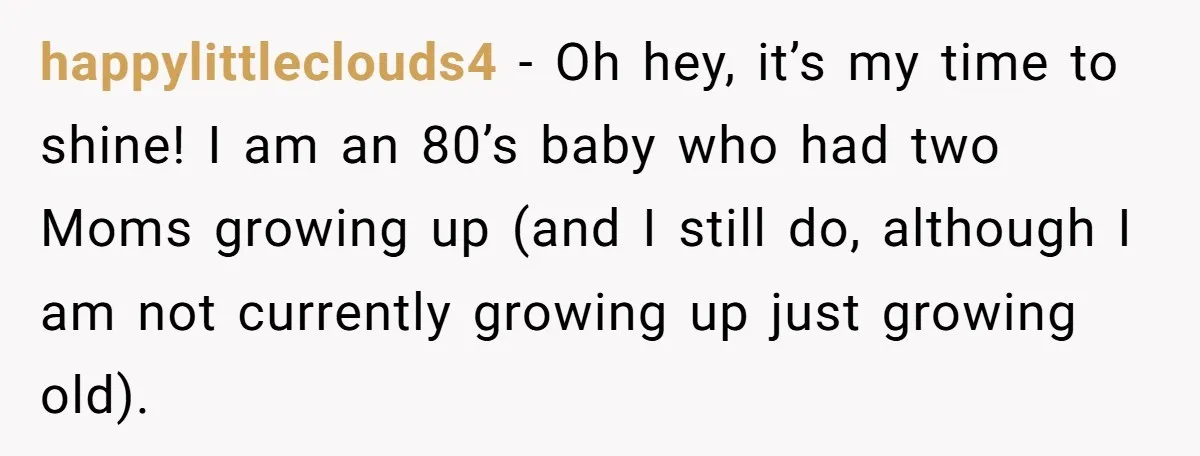 Refusing to Lie About His Moms Causes Drama With Girlfriend - AITA?” happylittleclouds4 − Oh hey, it’s my time to shine! I am an 80’s baby who had two Moms growing up (and I still do, although I am not currently growing...