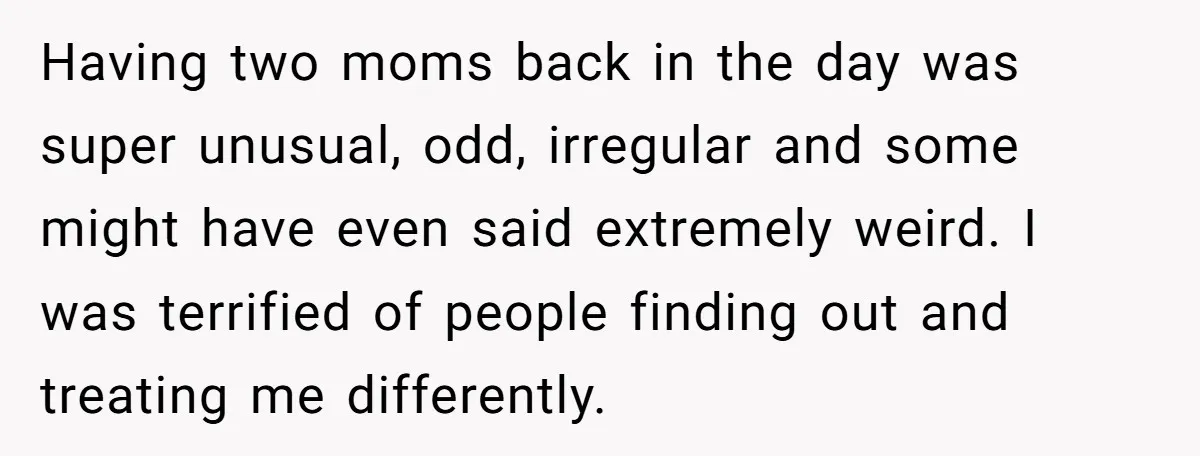 Refusing to Lie About His Moms Causes Drama With Girlfriend - AITA?” Having two moms back in the day was super unusual, odd, irregular and some might have even said extremely weird. I was terrified of people finding out and treating me...