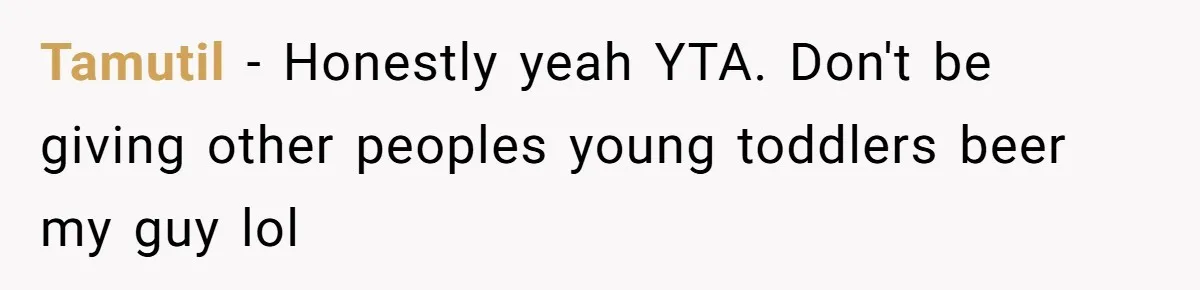 Uncle Lets 3-Year-Old Taste Beer At Cookout, Chaos Erupts As She Won’t Stop Drinking Tamutil − Honestly yeah YTA. Don't be giving other peoples young toddlers beer my guy lol