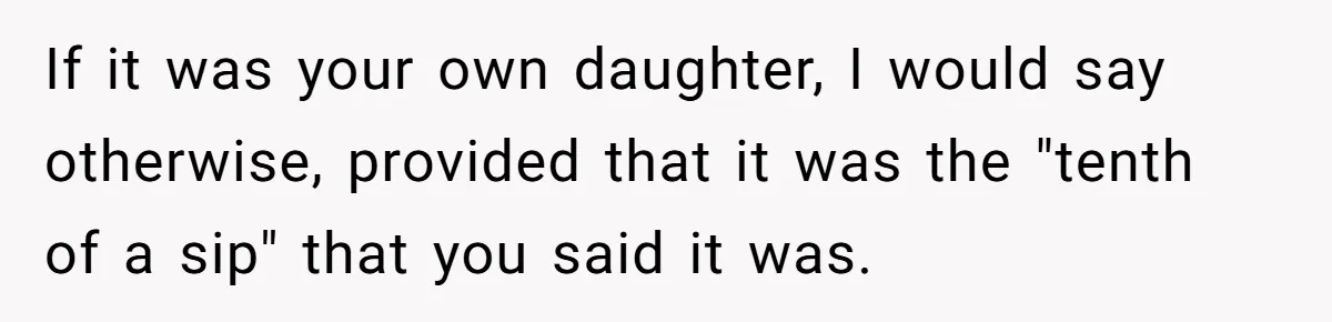 Uncle Lets 3-Year-Old Taste Beer At Cookout, Chaos Erupts As She Won’t Stop Drinking If it was your own daughter, I would say otherwise, provided that it was the "tenth of a sip" that you said it was.