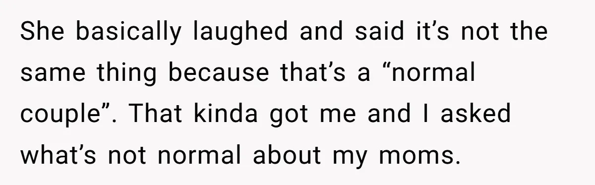 Refusing to Lie About His Moms Causes Drama With Girlfriend - AITA?” She basically laughed and said it’s not the same thing because that’s a “normal couple”. That kinda got me and I asked what’s not normal about my moms.