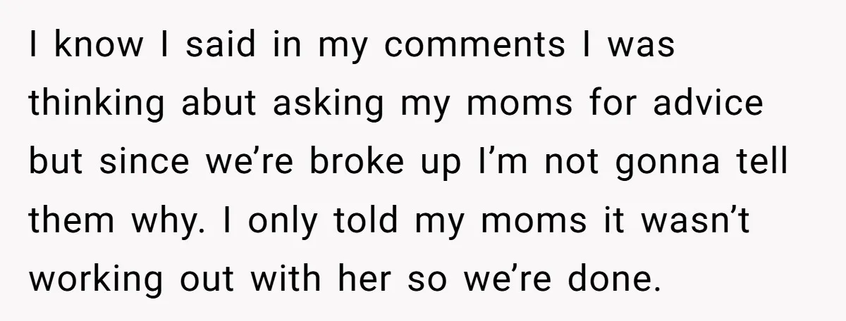 Refusing to Lie About His Moms Causes Drama With Girlfriend - AITA?” I know I said in my comments I was thinking abut asking my moms for advice but since we’re broke up I’m not gonna tell them why. I only told...