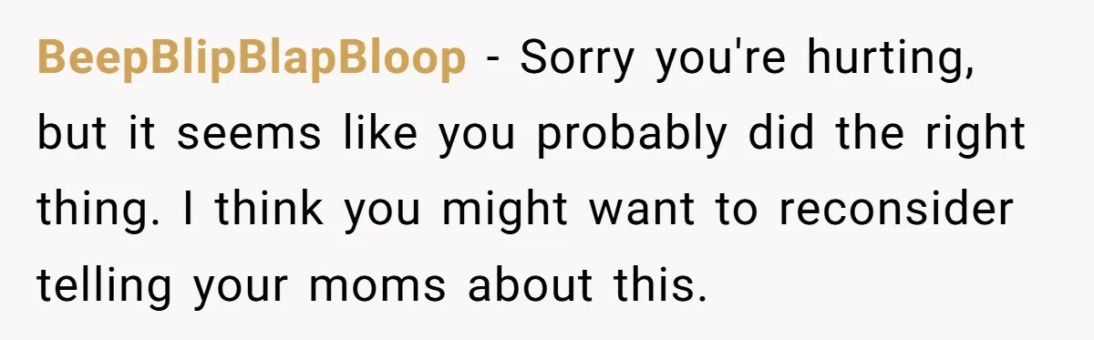 Refusing to Lie About His Moms Causes Drama With Girlfriend - AITA?” BeepBlipBlapBloop − Sorry you're hurting, but it seems like you probably did the right thing. I think you might want to reconsider telling your moms about this.