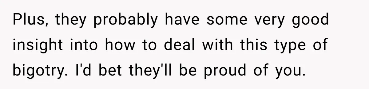 Refusing to Lie About His Moms Causes Drama With Girlfriend - AITA?” Plus, they probably have some very good insight into how to deal with this type of bigotry. I'd bet they'll be proud of you.