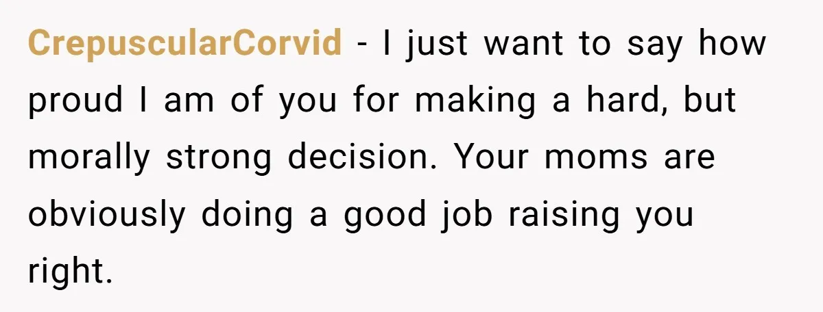 Refusing to Lie About His Moms Causes Drama With Girlfriend - AITA?” CrepuscularCorvid − I just want to say how proud I am of you for making a hard, but morally strong decision. Your moms are obviously doing a good job raising...