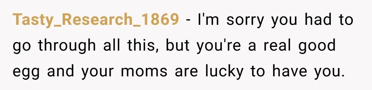 Refusing to Lie About His Moms Causes Drama With Girlfriend - AITA?” Tasty_Research_1869 − I'm sorry you had to go through all this, but you're a real good egg and your moms are lucky to have you.