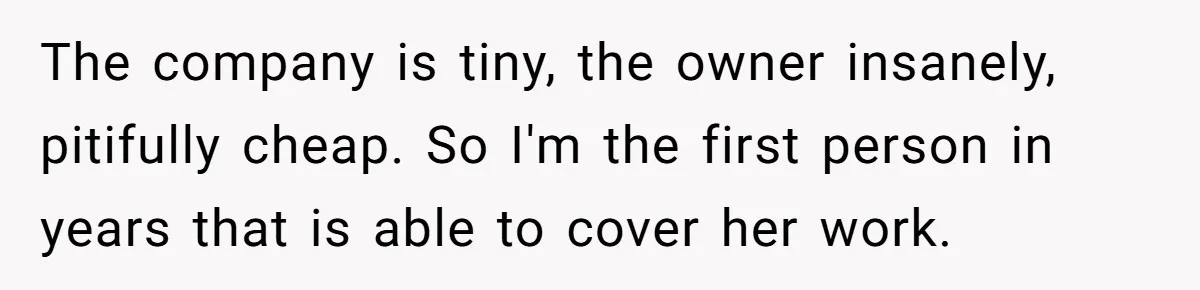 Employee Quits Toxic Job Right Before Coworker's First Vacation In Years And Watches Chaos Unfold The company is tiny, the owner insanely, pitifully cheap. So I'm the first person in years that is able to cover her work.