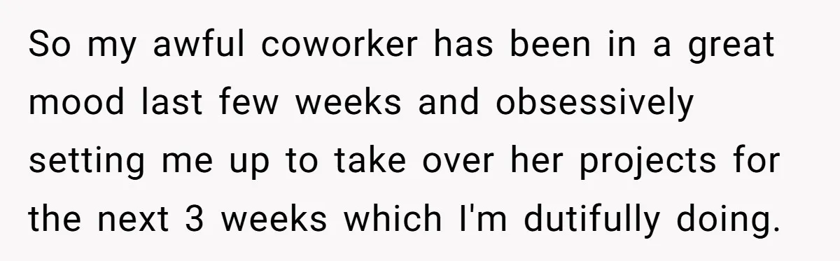 Employee Quits Toxic Job Right Before Coworker's First Vacation In Years And Watches Chaos Unfold So my awful coworker has been in a great mood last few weeks and obsessively setting me up to take over her projects for the next 3 weeks which I'm...