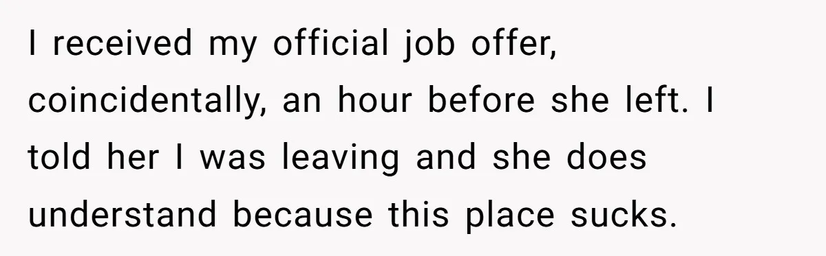 Employee Quits Toxic Job Right Before Coworker's First Vacation In Years And Watches Chaos Unfold I received my official job offer, coincidentally, an hour before she left. I told her I was leaving and she does understand because this place sucks.