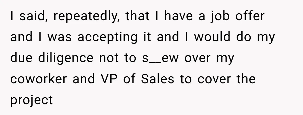 Employee Quits Toxic Job Right Before Coworker's First Vacation In Years And Watches Chaos Unfold I said, repeatedly, that I have a job offer and I was accepting it and I would do my due diligence not to s__ew over my coworker and VP of...