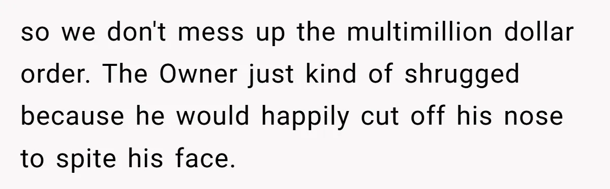 Employee Quits Toxic Job Right Before Coworker's First Vacation In Years And Watches Chaos Unfold so we don't mess up the multimillion dollar order. The Owner just kind of shrugged because he would happily cut off his nose to spite his face.