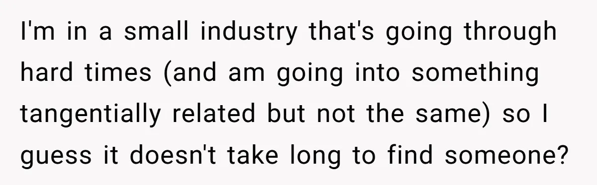 Employee Quits Toxic Job Right Before Coworker's First Vacation In Years And Watches Chaos Unfold I'm in a small industry that's going through hard times (and am going into something tangentially related but not the same) so I guess it doesn't take long to find...