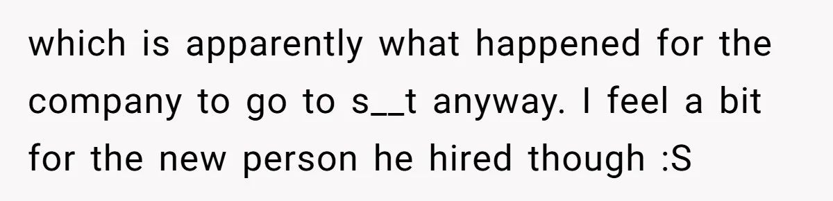 Employee Quits Toxic Job Right Before Coworker's First Vacation In Years And Watches Chaos Unfold which is apparently what happened for the company to go to s__t anyway. I feel a bit for the new person he hired though :S