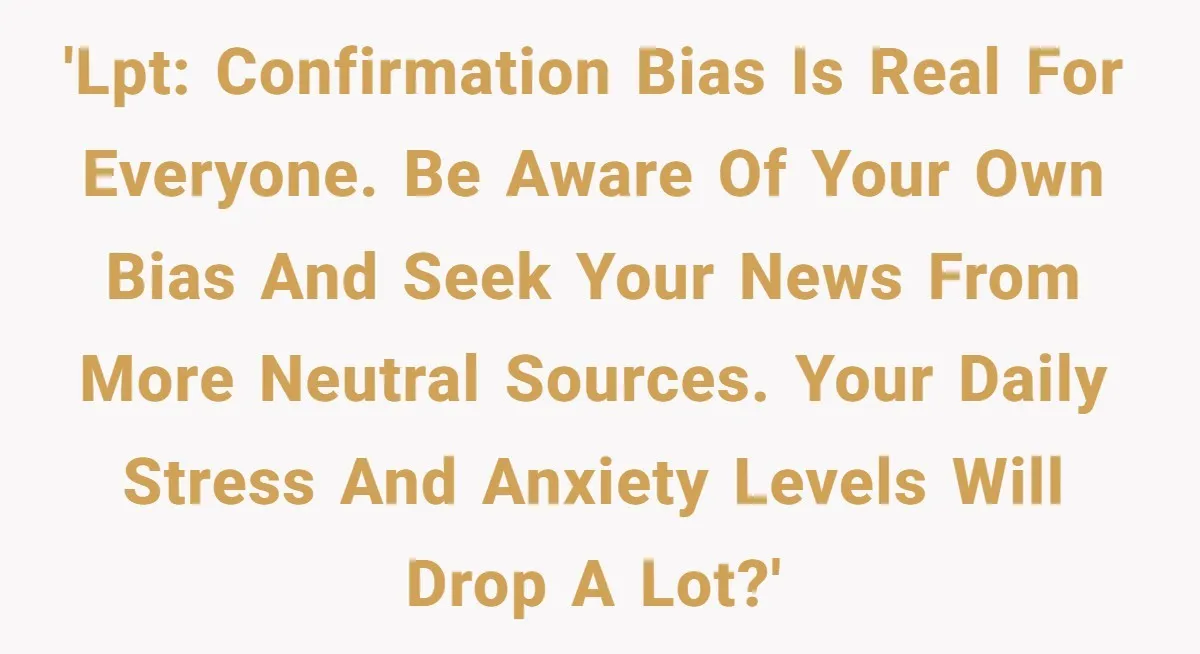 LPT: Avoid Confirmation Bias by Using Neutral News Sources - It Can Seriously Lower Your Anxiety 'LPT: Confirmation bias is real for everyone. Be aware of your own bias and seek your news from more neutral sources. Your daily stress and anxiety levels will drop a...