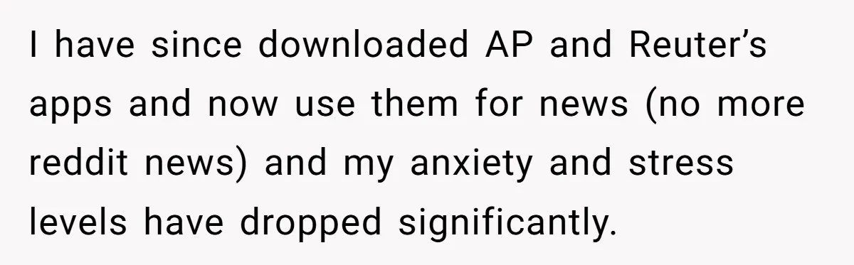LPT: Avoid Confirmation Bias by Using Neutral News Sources - It Can Seriously Lower Your Anxiety I have since downloaded AP and Reuter’s apps and now use them for news (no more reddit news) and my anxiety and stress levels have dropped significantly.