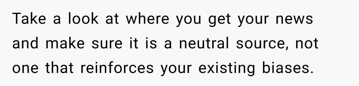 LPT: Avoid Confirmation Bias by Using Neutral News Sources - It Can Seriously Lower Your Anxiety Take a look at where you get your news and make sure it is a neutral source, not one that reinforces your existing biases.