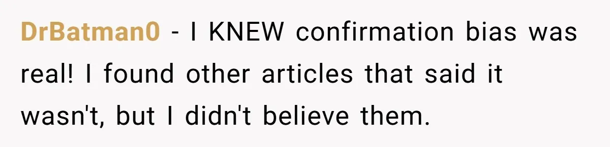 LPT: Avoid Confirmation Bias by Using Neutral News Sources - It Can Seriously Lower Your Anxiety DrBatman0 − I KNEW confirmation bias was real! I found other articles that said it wasn't, but I didn't believe them.