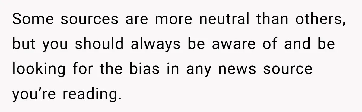 LPT: Avoid Confirmation Bias by Using Neutral News Sources - It Can Seriously Lower Your Anxiety Some sources are more neutral than others, but you should always be aware of and be looking for the bias in any news source you’re reading.