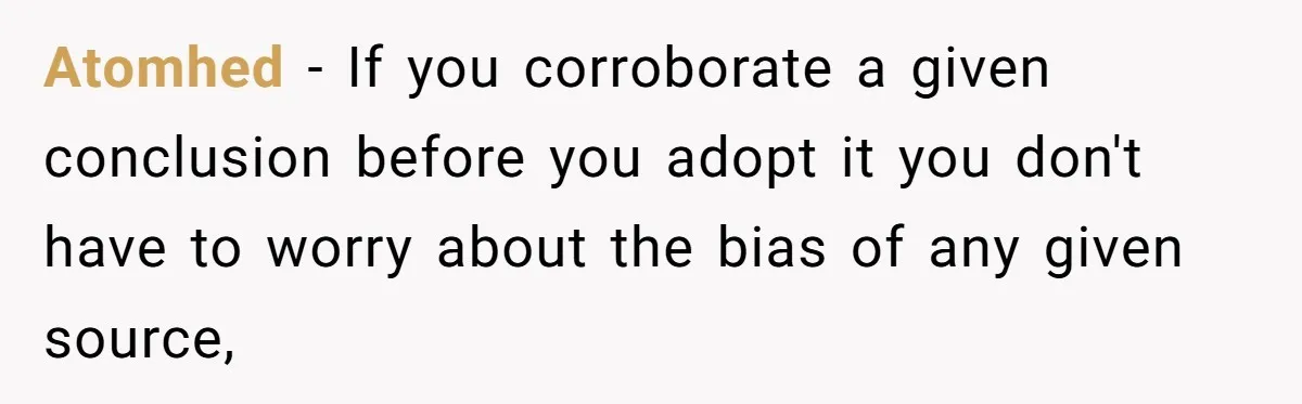 LPT: Avoid Confirmation Bias by Using Neutral News Sources - It Can Seriously Lower Your Anxiety Atomhed − If you corroborate a given conclusion before you adopt it you don't have to worry about the bias of any given source,