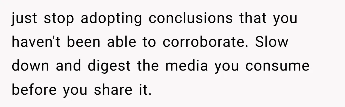 LPT: Avoid Confirmation Bias by Using Neutral News Sources - It Can Seriously Lower Your Anxiety just stop adopting conclusions that you haven't been able to corroborate. Slow down and digest the media you consume before you share it.