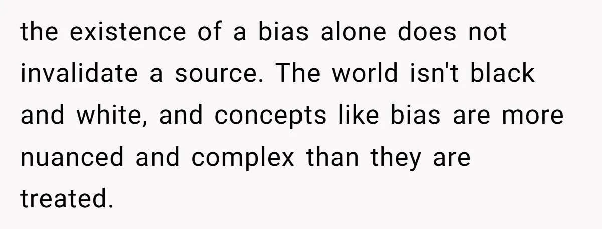 LPT: Avoid Confirmation Bias by Using Neutral News Sources - It Can Seriously Lower Your Anxiety the existence of a bias alone does not invalidate a source. The world isn't black and white, and concepts like bias are more nuanced and complex than they are treated.