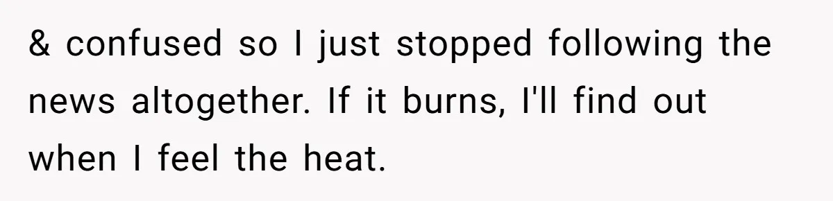 LPT: Avoid Confirmation Bias by Using Neutral News Sources - It Can Seriously Lower Your Anxiety & confused so I just stopped following the news altogether. If it burns, I'll find out when I feel the heat.