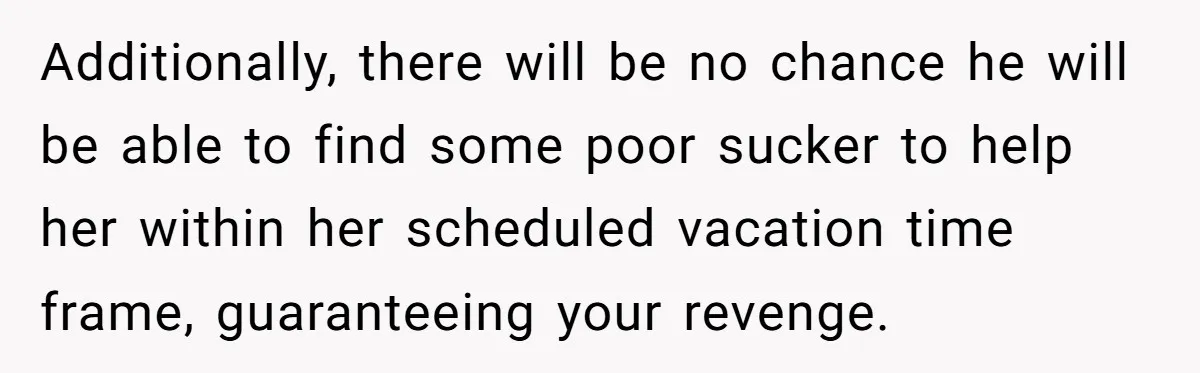 Employee Quits Toxic Job Right Before Coworker's First Vacation In Years And Watches Chaos Unfold Additionally, there will be no chance he will be able to find some poor sucker to help her within her scheduled vacation time frame, guaranteeing your revenge.