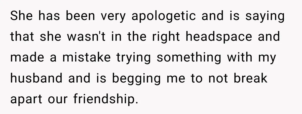 She Found Out Her Best Friend Tried to Kiss Her Husband While She Was Away - What Should She Do? She has been very apologetic and is saying that she wasn't in the right headspace and made a mistake trying something with my husband and is begging me to not...