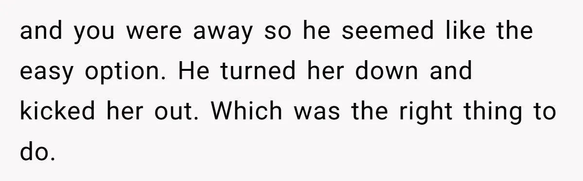 She Found Out Her Best Friend Tried to Kiss Her Husband While She Was Away - What Should She Do? and you were away so he seemed like the easy option. He turned her down and kicked her out. Which was the right thing to do.