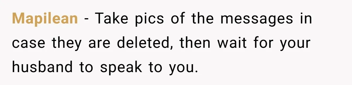 She Found Out Her Best Friend Tried to Kiss Her Husband While She Was Away - What Should She Do? Mapilean − Take pics of the messages in case they are deleted, then wait for your husband to speak to you.