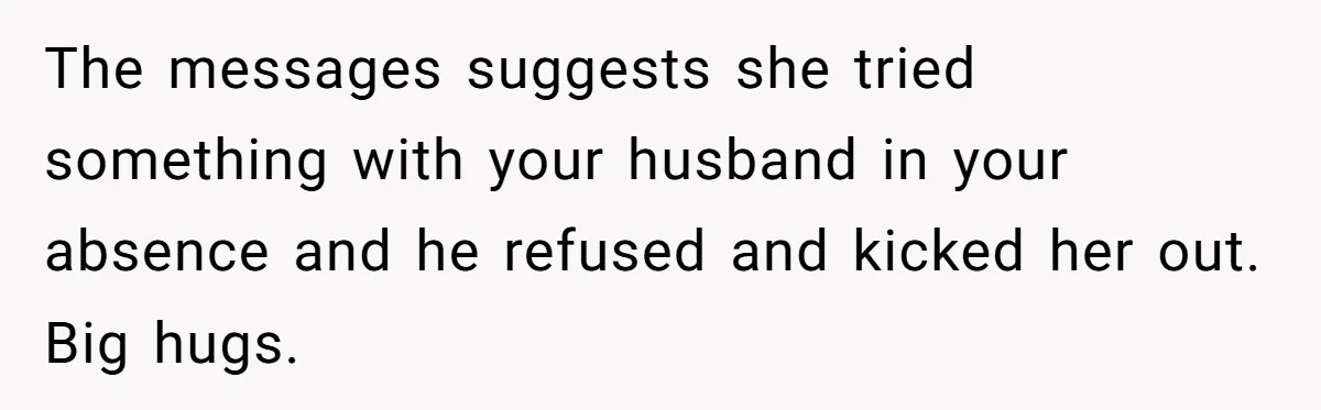 She Found Out Her Best Friend Tried to Kiss Her Husband While She Was Away - What Should She Do? The messages suggests she tried something with your husband in your absence and he refused and kicked her out. Big hugs.