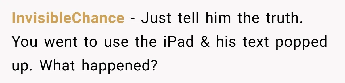 She Found Out Her Best Friend Tried to Kiss Her Husband While She Was Away - What Should She Do? InvisibleChance − Just tell him the truth. You went to use the iPad & his text popped up. What happened?
