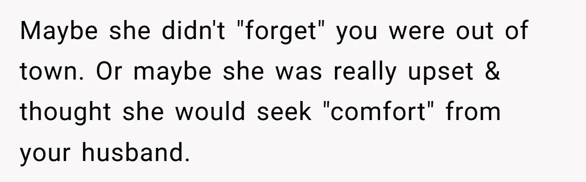 She Found Out Her Best Friend Tried to Kiss Her Husband While She Was Away - What Should She Do? Maybe she didn't "forget" you were out of town. Or maybe she was really upset & thought she would seek "comfort" from your husband.